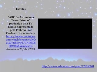 Estrelas
“ABC da Astronomia,
Tema: Estrelas”
produzido pela TV
Escola e apresentado
pelo Prof. Walmir
Cardoso. Disponível em:
https://www.youtube.c
om/watch?v=opxwqNO
zLQY&list=PLF3A15E96
5026062C&index=6.
Acesso em 26/abr/2013.
http://www.edmodo.com/post/128156841
 
