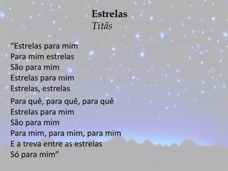 Estrelas
Titãs
“Estrelas para mim
Para mim estrelas
São para mim
Estrelas para mim
Estrelas, estrelas
Para quê, para quê, para quê
Estrelas para mim
São para mim
Para mim, para mim, para mim
E a treva entre as estrelas
Só para mim”
 