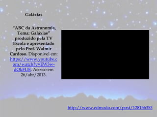 Galáxias
“ABC da Astronomia,
Tema: Galáxias”
produzido pela TV
Escola e apresentado
pelo Prof. Walmir
Cardoso. Disponível em:
https://www.youtube.c
om/watch?v=EW3w-
dOkFUE. Acesso em
26/abr/2013.
http://www.edmodo.com/post/128156353
 