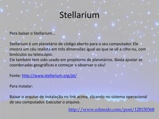 Stellarium
Para baixar o Stellarium...
Stellarium é um planetário de código aberto para o seu computador. Ele
mostra um céu realista em três dimensões igual ao que se vê a olho nu, com
binóculos ou telescópio.
Ele também tem sido usado em projetores de planetários. Basta ajustar as
coordenadas geográficas e começar a observar o céu!
Fonte: http://www.stellarium.org/pt/
Para instalar:
Baixar o arquivo de instalação no link acima, clicando no sistema operacional
de seu computador. Executar o arquivo.
http://www.edmodo.com/post/128150368
 