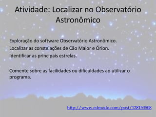 Atividade: Localizar no Observatório
Astronômico
Exploração do software Observatório Astronômico.
Localizar as constelações de Cão Maior e Órion.
Identificar as principais estrelas.
Comente sobre as facilidades ou dificuldades ao utilizar o
programa.
http://www.edmodo.com/post/128153508
 