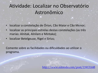 Atividade: Localizar no Observatório
Astronômico
• localizar a constelação de Órion, Cão Maior e Cão Menor;
• localizar as principais estrelas destas constelações (as três
marias: Alnitak, Alnilam e Mintaka);
• localizar Betelgeuse, Rigel e Sirius;
Comente sobre as facilidades ou dificuldades ao utilizar o
programa.
http://www.edmodo.com/post/134131448
 
