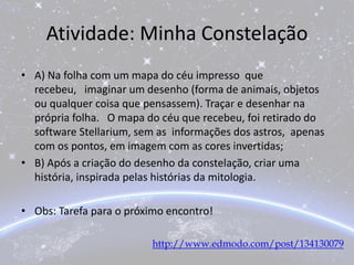 Atividade: Minha Constelação
• A) Na folha com um mapa do céu impresso que
recebeu, imaginar um desenho (forma de animais, objetos
ou qualquer coisa que pensassem). Traçar e desenhar na
própria folha. O mapa do céu que recebeu, foi retirado do
software Stellarium, sem as informações dos astros, apenas
com os pontos, em imagem com as cores invertidas;
• B) Após a criação do desenho da constelação, criar uma
história, inspirada pelas histórias da mitologia.
• Obs: Tarefa para o próximo encontro!
http://www.edmodo.com/post/134130079
 