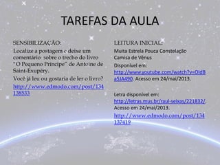 TAREFAS DA AULA
SENSIBILIZAÇÃO:
Localize a postagem e deixe um
comentário sobre o trecho do livro
“O Pequeno Príncipe” de Antoine de
Saint-Exupéry.
Você já leu ou gostaria de ler o livro?
http://www.edmodo.com/post/134
138533
LEITURA INICIAL:
Muita Estrela Pouca Constelação
Camisa de Vênus
Disponível em:
http://www.youtube.com/watch?v=OIdB
a5JA490. Acesso em 24/mai/2013.
Letra disponível em:
http://letras.mus.br/raul-seixas/221832/.
Acesso em 24/mai/2013.
http://www.edmodo.com/post/134
137419
 