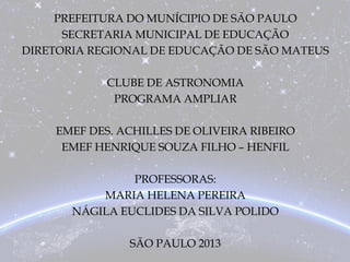 PREFEITURA DO MUNÍCIPIO DE SÃO PAULO
SECRETARIA MUNICIPAL DE EDUCAÇÃO
DIRETORIA REGIONAL DE EDUCAÇÃO DE SÃO MATEUS
CLUBE DE ASTRONOMIA
PROGRAMA AMPLIAR
EMEF DES. ACHILLES DE OLIVEIRA RIBEIRO
EMEF HENRIQUE SOUZA FILHO – HENFIL
PROFESSORAS:
MARIA HELENA PEREIRA
NÁGILA EUCLIDES DA SILVA POLIDO
SÃO PAULO 2013
 