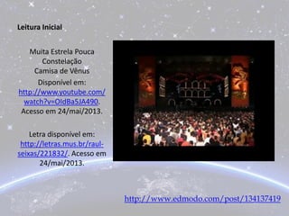 Leitura Inicial
Muita Estrela Pouca
Constelação
Camisa de Vênus
Disponível em:
http://www.youtube.com/
watch?v=OIdBa5JA490.
Acesso em 24/mai/2013.
Letra disponível em:
http://letras.mus.br/raul-
seixas/221832/. Acesso em
24/mai/2013.
http://www.edmodo.com/post/134137419
 