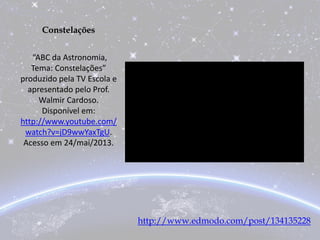 Constelações
“ABC da Astronomia,
Tema: Constelações”
produzido pela TV Escola e
apresentado pelo Prof.
Walmir Cardoso.
Disponível em:
http://www.youtube.com/
watch?v=jD9wwYaxTgU.
Acesso em 24/mai/2013.
http://www.edmodo.com/post/134135228
 