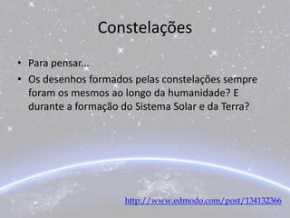 Constelações
• Para pensar...
• Os desenhos formados pelas constelações sempre
foram os mesmos ao longo da humanidade? E
durante a formação do Sistema Solar e da Terra?
http://www.edmodo.com/post/134132366
 