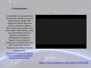 Constelações
Constelações são agrupamentos
aparentes de estrelas os quais os
astrônomos da antiguidade
imaginaram formar figuras de
pessoas, animais ou objetos.
Numa noite escura, pode-se ver
entre 1000 e 1500 estrelas, sendo
que cada estrela pertence a
alguma constelação. As
constelações nos ajudam a
separar o céu em porções
menores, mas identificá-las é em
geral muito difícil. (44'27)
Produzido pelo History Channel
Disponível em:
http://www.youtube.com/watch?
v=fJNf1bYbFyI&feature=related.
Acesso em 24/mai/2013.
http://www.edmodo.com/post/134134192
 