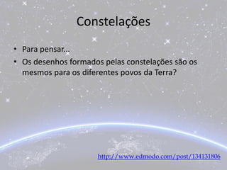 Constelações
• Para pensar...
• Os desenhos formados pelas constelações são os
mesmos para os diferentes povos da Terra?
http://www.edmodo.com/post/134131806
 