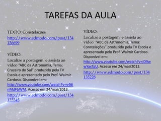 TAREFAS DA AULA
VÍDEO:
Localize a postagem e assista ao
vídeo “ABC da Astronomia, Tema:
Constelações” produzido pela TV Escola e
apresentado pelo Prof. Walmir Cardoso.
Disponível em:
http://www.youtube.com/watch?v=jD9w
wYaxTgU. Acesso em 24/mai/2013.
http://www.edmodo.com/post/134
135228
TEXTO: Constelações
http://www.edmodo.com/post/134
136699
VÍDEO:
Localize a postagem e assista ao
vídeo “ABC da Astronomia, Tema:
Cruzeiro do Sul” produzido pela TV
Escola e apresentado pelo Prof. Walmir
Cardoso. Disponível em:
http://www.youtube.com/watch?v=y46i
nMdFbWM. Acesso em 24/mai/2013.
http://www.edmodo.com/post/134
135545
 