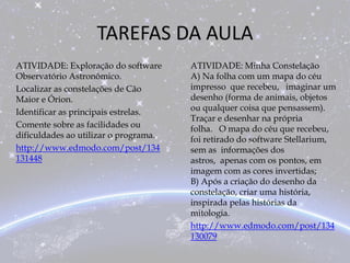 TAREFAS DA AULA
ATIVIDADE: Exploração do software
Observatório Astronômico.
Localizar as constelações de Cão
Maior e Órion.
Identificar as principais estrelas.
Comente sobre as facilidades ou
dificuldades ao utilizar o programa.
http://www.edmodo.com/post/134
131448
ATIVIDADE: Minha Constelação
A) Na folha com um mapa do céu
impresso que recebeu, imaginar um
desenho (forma de animais, objetos
ou qualquer coisa que pensassem).
Traçar e desenhar na própria
folha. O mapa do céu que recebeu,
foi retirado do software Stellarium,
sem as informações dos
astros, apenas com os pontos, em
imagem com as cores invertidas;
B) Após a criação do desenho da
constelação, criar uma história,
inspirada pelas histórias da
mitologia.
http://www.edmodo.com/post/134
130079
 