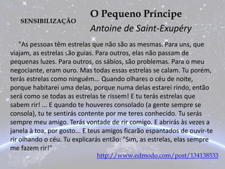 SENSIBILIZAÇÃO
O Pequeno Príncipe
Antoine de Saint-Exupéry
"As pessoas têm estrelas que não são as mesmas. Para uns, que
viajam, as estrelas são guias. Para outros, elas não passam de
pequenas luzes. Para outros, os sábios, são problemas. Para o meu
negociante, eram ouro. Mas todas essas estrelas se calam. Tu porém,
terás estrelas como ninguém... Quando olhares o céu de noite,
porque habitarei uma delas, porque numa delas estarei rindo, então
será como se todas as estrelas te rissem! E tu terás estrelas que
sabem rir! ... E quando te houveres consolado (a gente sempre se
consola), tu te sentirás contente por me teres conhecido. Tu serás
sempre meu amigo. Terás vontade de rir comigo. E abrirás às vezes a
janela à toa, por gosto... E teus amigos ficarão espantados de ouvir-te
rir olhando o céu. Tu explicarás então: "Sim, as estrelas, elas sempre
me fazem rir!"
http://www.edmodo.com/post/134138533
 