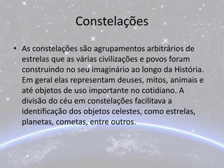 Constelações
• As constelações são agrupamentos arbitrários de
estrelas que as várias civilizações e povos foram
construindo no seu imaginário ao longo da História.
Em geral elas representam deuses, mitos, animais e
até objetos de uso importante no cotidiano. A
divisão do céu em constelações facilitava a
identificação dos objetos celestes, como estrelas,
planetas, cometas, entre outros.
 