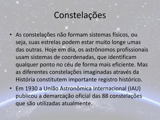 Constelações
• As constelações não formam sistemas físicos, ou
seja, suas estrelas podem estar muito longe umas
das outras. Hoje em dia, os astrônomos profissionais
usam sistemas de coordenadas, que identificam
qualquer ponto no céu de forma mais eficiente. Mas
as diferentes constelações imaginadas através da
História constitutem importante registro histórico.
• Em 1930 a União Astronômica Internacional (IAU)
publicou a demarcação oficial das 88 constelações
que são utilizadas atualmente.
 