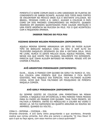 PIMENTA É O NOME COMUM DADO A UMA VARIEDADE DE PLANTAS DE
         CONDIMENTO DE SABOR PICANTE. ALGUNS DOS TIPOS MAIS FORTES
         SE ENCONTRAM NO MÉXICO ONDE ELA É BASTANTE UTILIZADA. NO
         BRASIL, PESSOAS COMO A D. GERLY, AJUDAM A COLOCAR O PAÍS
         COMO UM DOS MAIORES CONSUMIDORES DO PRODUTO. QUANDO
         INGERIDA EM GRANDES QUANTIDADES PODE CAUSAR IRRITAÇÃO E
         UMA FORTE ARDÊNCIA NA MUCOSA DA PELE. FOI O QUE ACONTECEU
         COM A PEQUENINA AMANDA.

                     INSERIR TRECHO DO PICA PAU


        VIZINHO SENHOR WILSON PERSONAGEM (DEPOIMENTO)

         AQUELA MENINA SEMPRE ARRANJAVA UM JEITO DE FAZER ALGUM
         TIPO DE BARULHO NAQUELA CASA. OU ERA O SOM ALTO DA
         TELEVISÃO DAQUELES DESENHOS OU ERA A GRITARIA DELA. DEUS
         ME LIVRE, NUNCA VI GENTE MALUCA IGUAL AQUELE PESSOAL. MAS
         NESSE DIA QUE VOCÊS TÃO FALANDO, REALMENTE FOI DIFERENTE.
         PARECIA QUE TINHA ALGUÉM BATENDO NA MENINA. PENSEI ATÉ EM
         CHAMAR A POLÍCIA.


            AVÔ ARGENTINO PERSONAGEM (DEPOIMENTO)

         OLHA... IGUAL O FRANGO COM QUIABO DA GERLY EU NUNCA VI, VIU.
         ELA COLOCA UMA PIMENTA QUE ELA PREPARA E FICA MUITO
         GOSTOSO, MAS NAQUELE DIA ESPECIAL TAVA FALTANDO ALGUMA
         COISA. ACHO QUE TAVA FALTANDO UM POUQUINHO DE PIMENTA
         NAQUELA COMIDA.


               AVÓ GERLY PERSONAGEM (DEPOIMENTO)

         EU SEMPRE GOSTEI DE COLOCAR UMA PIMENTINHA NA MINHA
         COMIDA. E NAQUELE DIA EM ESPECIAL O MEU MARIDO TINHA PEDIDO
         PARA EU FAZER UM FRANGO COM QUIABO. TAVA TUDO PRONTO, SÓ
         FALTAVA A PIMENTA. ENTÃO EU MERGULHEI A COLHER NO VIDRO E
         DEIXEI LÁ. SÓ FUI RAPIDINHO NO QUARTO ARRUMAR AS ROUPAS NO
         ARMÁRIO. QUANDO EU VOLTEI...

CENA 9 – INTERNA – COZINHA – DIA
Amanda chorando. A avó Gerly entra perguntando o que aconteceu. Amanda
explica que comeu pimenta. Avó olha pra camera e pergunta “Ai meu Deus! O
que é que eu faço agora, com essa menina com a boca queimada?”
 