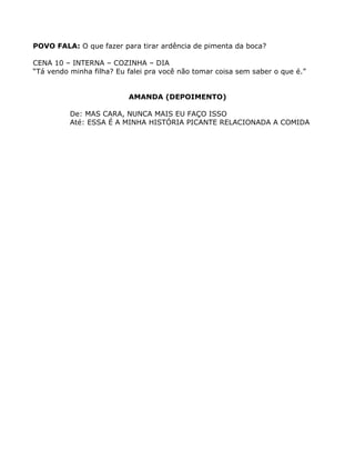 POVO FALA: O que fazer para tirar ardência de pimenta da boca?

CENA 10 – INTERNA – COZINHA – DIA
“Tá vendo minha filha? Eu falei pra você não tomar coisa sem saber o que é.”


                          AMANDA (DEPOIMENTO)

          De: MAS CARA, NUNCA MAIS EU FAÇO ISSO
          Até: ESSA É A MINHA HISTÓRIA PICANTE RELACIONADA A COMIDA
 