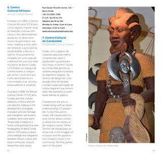 14 15
6. Centro
Cultural Africano
(African Cultural Center)
Fundado em 1999, o Centro
Cultural Africano (CCA) tem
como objetivo manter vivas
as tradições culturais afri-
canas e afro-descendentes,
ajudando no desenvolvi-
mento do patrimônio ma-
terial, imaterial e oral, além
de fortalecer a auto-estima,
solidariedade, a ética e o
talento. Provisoriamente
instalado em uma casa até
a abertura de sua nova sede
(no bairro da Barra Funda),
o CCA abre um espaço de
conhecimento e integra-
ção entre cultura africana
e afro-descendente e a
comunidade local, escolas,
pesquisadores e visitantes.
Founded in 1999, the African
Cultural Center (“CCA”) aims
to keep alive the cultural
traditions of Africa and Afri-
can descent, helping in the
development of tangible,
intangible and oral heritage,
and strengthen self-esteem,
solidarity, ethics and talent.
Temporarily installed in a
home until opening of its new
headquarter (in Barra Funda
district), CCA opens a space
of knowledge and integration
between African culture and
local community, schools,
researchers and visitors.
Rua Gaspar Ricardo Junior, 112 –
Barra Funda
+55 (11) 3392-7228.
2ª a 6ª, das 9h às 17h.
Sábados das 9h às 16h.
Monday to Friday, 9 am to 5 pm,
Saturdays, 9 am to 4 pm.
www.centroculturalafricano.org
7. Centro Cultural
do Candomblé
(Candomblé Cultural Center)
Criado com o objetivo de
colaborar para uma melhor
compreensão sobre o
candomblé, sua doutrina e
seus rituais, o Centro Cultural
do Candomblé permite ao
visitante mergulhar na história
do segmento religioso. Pai
Toninho de Xangô tem uma
atuação ativa na luta pela
inclusão e pela valorização da
cultura negra em sua comuni-
dade. Mensalmente ocorrem
festas abertas ao público.
Created with the aim of
collaborating with an better
understanding of Candom-
blé, its doctrine and its
rituals, the Candomblé Cul-
tural Center allows visitors
to delve into the history of
the religious sector. Father
Toninho de Xangô plays an
active role in the struggle for
inclusion and the apprecia-
tion of black culture in his
community. Monthly parties
open to the public. Centro Cultural do Candomblé
©Divulgação
 
