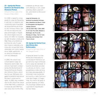 22 23
11 - Igreja de Nossa
Senhora do Rosário dos
Homens Pretos
(Church of Our Lady of the
Rosary of Black Men)
Em 1906, a igreja foi consa-
grada no Largo do Paissandu
e, até hoje, os trabalhos são
conduzidos pela Irmandade
de Nossa Senhora do Rosá-
rio dos Homens Pretos, que
há mais de 300 anos luta
pela preservação e resgate
da cultura negra e seus di-
reitos. Em 1995, foi instalada
ao lado da igreja a estátua da
Mãe Preta, uma referência
às Amas de Leite. A cada
dois meses é realizada uma
missa afro na qual são feitas
oferendas com milho, batata
doce, feijão, pipoca etc., e
os cânticos entoados ao
som dos atabaques.
In 1906, the church was
consecrated in Largo do
Paissandu and to date, the
services have been conduc-
ted by the Brotherhood of
Nossa Senhora do Rosário
dos Homens Pretos, which
has for over 300 years stru-
ggled to preserve and rescue
the black culture and its
rights. In 1995, they installed
next to the church the statue
of the Mãe Preta, a reference
to Amas de Leite [Wet Nur-
ses]. Every two months they
celebrate an African mass
with offerings in corn, sweet
potatoes, beans, popcorn
etc, and chants to the sound
of drums.
Largo do Paissandu, s/n
(próximo às estações Anhanga-
baú e República do Metrô / close
to Anhangabaú and República
subway stations)
+55 (11) 3223-3611 / 3331-1983.
2a
a 6a
, das 7h às 19h; Sábados e
Domingos, das 7h às 12h.
Monday to Friday, 7 am to 7 pm,
Saturdays and Sundays from
7 am to 12 pm.
12. Igreja de Santa Cruz
das Almas dos
Enforcados
(Church of the Holy Cross of
the Hanged Souls)
A Igreja de Santa Cruz das
Almas dos Enforcados foi
construída em frente ao Lar-
go da Forca, hoje conhecido
como Largo da Liberdade. O
local foi escolhido por estar
no alto de um morro, o que
possibilitava a visão da forca
ao longe pela população. O
enforcado mais conhecido
do local foi o cabo Francisco
José das Chagas, o Chagui-
nhas. No interior da igreja, é
possível observar um dese-
nho da antiga catedral da Sé,
cuja torre foi erguida pelo
escravo Tebas.
©JoséCordeiro
Vitrais da Igreja de Santa Cruz das Almas dos Enforcados
©JoséCordeiro©JoséCordeiro
 