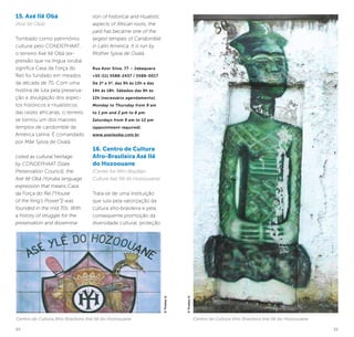 34 35
15. Axé Ilê Obá
(Axé Ilê Obá)
Tombado como patrimônio
cultural pelo CONDEPHAAT,
o terreiro Axé Ilê Obá (ex-
pressão que na língua iorubá
significa Casa da Força do
Rei) foi fundado em meados
da década de 70. Com uma
história de luta pela preserva-
ção e divulgação dos aspec-
tos históricos e ritualísticos
das raízes africanas, o terreiro
se tornou um dos maiores
templos de candomblé da
América Latina. É comandado
por Mãe Sylvia de Oxalá.
Listed as cultural heritage
by CONDEPHAAT (State
Preservation Council), the
Axé Ilê Obá (Yoruba language
expression that means Casa
da Força do Rei [“House
of the King’s Power”]) was
founded in the mid 70s. With
a history of struggle for the
preservation and dissemina-
tion of historical and ritualistic
aspects of African roots, the
yard has became one of the
largest temples of Candomblé
in Latin America. It is run by
Mother Sylvia de Oxalá.
Rua Azor Silva, 77 – Jabaquara
+55 (11) 5588-2437 / 5588-0017
De 2ª a 5ª, das 9h às 13h e das
14h ás 18h. Sábados das 9h às
12h (necessário agendamento).
Monday to Thursday from 9 am
to 1 pm and 2 pm to 6 pm.
Saturdays from 9 am to 12 pm
(appointment required).
www.axeileoba.com.br
16. Centro de Cultura
Afro-Brasileira Asé Ilê
do Hozoouane
(Center for Afro-Brazilian
Culture Asé Ylê do Hozoouane)
Trata-se de uma instituição
que luta pela valorização da
cultura afro-brasileira e pela
consequente promoção da
diversidade cultural, proteção
Centro de Cultura Afro Brasileira Asé Ilê do Hozoouane
©ThobiasJr.
©ThobiasJr.
Centro de Cultura Afro Brasileira Asé Ilê do Hozoouane
 