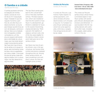40 41
O samba paulistano remonta
às tradições de manifes-
tações culturais do início
do século XX. A população
negra, instalada no que era
naquele momento a peri-
feria de uma São Paulo em
desenvolvimento, se reunia
para festejar durante horas ao
som de batuques, cantorias e
danças. Nascia ali a tradição
dos consagrados cordões
carnavalescos, um dos
poucos espaços admissíveis
para a identidade da cultura
negra, que mais tarde dariam
origem às escolas de samba.
São Paulo tem hoje 14 esco-
las de samba, só no grupo es-
pecial, além de diversas outras
escolas e blocos espalhados
por toda a cidade. Entre essas
escolas de samba, todas têm
alguma relação com a cultura
negra, mas aqui destacamos
algumas delas.
The Sao Paulo samba goes
back to the cultural tradi-
tions of the early twentieth
century. The black popula-
tion, which was installed at
that time the outskirts of Sao
Paulo in a development, ga-
thered to celebrate for hours
to the sound of drumming,
singing and dancing. There
was born the tradition of
religious carnival cords, one
of the few areas eligible for
the identity of black culture,
which later give rise to the
samba schools.
Sao Paulo now has 14 sam-
ba schools, only in the spe-
cial group, and several other
schools and blocks scattered
throughout the city. Among
these samba schools, all
have something to do with
black culture, but here we
highlight some of them.
Unidos do Peruche
(Unidos do Peruche)
A Unidos do Peruche, cuja
história impõe respeito no
samba paulistano, com
vários enredos africanos
desenvolvidos com emoção
e requinte. Foi fundada nos
anos 50 por sambistas que
vieram de outras agremia-
ções, entre elas a Lavapés,
mais antiga escola de sam-
ba da cidade.
Avenida Ordem e Progresso, 1061
Casa Verde / +55 (11) 3951-4099
www.unidosdoperuche.org.br
The Unidos do Peruche
samba school, whose history
commands respect in Sao
Paulo samba, with several
plots Africans developed with
emotion and refinement . It
was founded in the 50´s by
samba dancers who came
from other clubs, including
the Lavapés, oldest samba
school in the city.
O Samba e a cidade
(Samba and the City)
©KekoPascuzzi
Unidos do PerucheCamisa Verde e Branco
©KekoPascuzzi
 