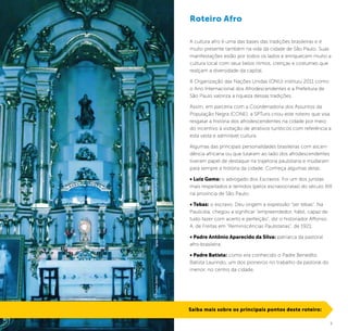 2 3
A cultura afro é uma das bases das tradições brasileiras e é
muito presente também na vida da cidade de São Paulo. Suas
manifestações estão por todos os lados e enriquecem muito a
cultura local com seus belos ritmos, crenças e costumes que
realçam a diversidade da capital.
A Organização das Nações Unidas (ONU) instituiu 2011 como
o Ano Internacional dos Afrodescendentes e a Prefeitura de
São Paulo valoriza a riqueza dessas tradições.
Assim, em parceria com a Coordenadoria dos Assuntos da
População Negra (CONE), a SPTuris criou este roteiro que visa
resgatar a história dos afrodescendentes na cidade por meio
do incentivo à visitação de atrativos turísticos com referência a
esta vasta e admirável cultura.
Algumas das principais personalidades brasileiras com ascen-
dência africana ou que lutaram ao lado dos afrodescendentes
tiveram papel de destaque na trajetoria paulistana e mudaram
para sempre a história da cidade. Conheça algumas delas:
• Luiz Gama: o advogado dos Escravos. Foi um dos juristas
mais respeitados e temidos (pelos escravocratas) do século XIX
na província de São Paulo;
• Tebas: o escravo. Deu origem a expressão “ser tebas”. Na
Paulicéia, chegou a significar “empreendedor, hábil, capaz de
tudo fazer com acerto e perfeição”, diz o historiador Affonso
A. de Freitas em “Reminiscências Paulistanas”, de 1921;
• Padre Antônio Aparecido da Silva: patriarca da pastoral
afro-brasileira;
• Padre Batista: como era conhecido o Padre Benedito
Batista Laurindo, um dos pioneiros no trabalho da pastoral do
menor, no centro da cidade.
Roteiro Afro
Saiba mais sobre os principais pontos deste roteiro:
IgrejaNossaSenhoradaBoaMorte/ChurchofOurLadyofGoodDeath©ThobiasJúnior
 
