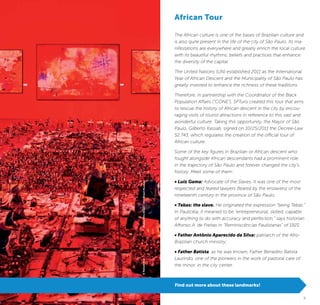 4 5
The African culture is one of the bases of Brazilian culture and
is also quite present in the life of the city of São Paulo. Its ma-
nifestations are everywhere and greatly enrich the local culture
with its beautiful rhythms, beliefs and practices that enhance
the diversity of the capital.
The United Nations (UN) established 2011 as the International
Year of African Descent and the Municipality of São Paulo has
greatly invested to enhance the richness of these traditions.
Therefore, in partnership with the Coordinator of the Black
Population Affairs (“CONE”), SPTuris created this tour that aims
to rescue the history of African descent in the city by encou-
raging visits of tourist attractions in reference to this vast and
wonderful culture. Taking this opportunity, the Mayor of São
Paulo, Gilberto Kassab, signed on 10/25/2011 the Decree-Law
52.743, which regulates the creation of the official tour of
African culture.
Some of the key figures in Brazilian or African descent who
fought alongside African descendants had a prominent role
in the trajectory of São Paulo and forever changed the city’s
history. Meet some of them:
• Luiz Gama: Advocate of the Slaves. It was one of the most
respected and feared lawyers (feared by the enslavers) of the
nineteenth century in the province of São Paulo;
• Tebas: the slave. He originated the expression “being Tebas.”
In Paulicéia, it meaned to be “entrepreneurial, skilled, capable
of anything to do with accuracy and perfection,” says historian
Affonso A. de Freitas in “Reminiscências Paulistanas” of 1921;
• Father Antônio Aparecido da Silva: patriarch of the Afro-
Brazilian church ministry;
• Father Batista, as he was known, Father Benedito Batista
Laurindo, one of the pioneers in the work of pastoral care of
the minor, in the city center.
African Tour
Find out more about these landmarks!
MuseuAfroBrasil/AfroBrasilMuseum©NelsonKon
 