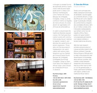 8 9
e divulgar as variadas formas
de expressão artística. Quem
visita a sede da associação
pode assistir a vídeos com
diversas manifestações
como Tambor de Crioula,
Batuque de Umbigada,
Congadas, Jongo ou ainda
conhecer melhor as religiões
de matriz africana. As visitas
devem ser agendadas com
24 horas de antecedência.
In order to disseminate the
traditional Brazilian popular
culture, the Cachuera Asso-
ciation! works with commu-
nities producing art, seeking
to register, research, and
disclose the varied forms of
artistic expression. Those
who visit the association’s
headquarters can watch
videos with various mani-
festations such as Tambor
de Crioula [Creole Drum],
Batuque de Umbigada
[Umbigada Drumming],
Congadas, Jongo or learn
more about the religions of
African origin. Visits should
be scheduled 24 hours
in advance.
Rua Monte Alegre, 1094
Perdizes
+55 (11) 3872-8113 / 3875-5563
Das 10h às 18h
(necessário agendamento).
10 am to 6 pm
(appointment required).
www.cachuera.org.br
3. Casa das Áfricas
(House of Africas)
Tendo como principais ativi-
dades a pesquisa e promoção
de atividades culturais ligadas
ao continente africano, a Casa
das Áfricas tem como objetivo
ajudar na produção e difusão
de conhecimentos a respeito
das sociedades africanas, além
de um melhor contato entre
instituições e pesquisadores
que tenham como foco de
trabalho a África. Para o
público em geral mantém
uma exposição permanente,
com objetos, artefatos e
tecidos tradicionais africanos.
With the main research
activities and promotion of
cultural activities linked to the
African continent, Casa das
Áfricas [House of Africas] aims
to help in the production and
dissemination of knowledge
about africans societies, and
a better contact between
researchers and institutions
that focus their work on Afri-
ca. For the general public, it
holds a permanent exhibition,
with objects, artifacts and
traditional African fabrics.
Rua Harmonia, 1150 – Vila Madalena
+55 (11) 3801-1718.
2ª à 6ª das 9h às 17h, sábado das 9h
às 16h / Monday to Friday, from 9
am to 5 pm. Saturday, 9 am to 4 pm.
www.casadasafricas.org.br
©KekoPascuzzi
Centro Cultural Cachuera!
©KekoPascuzzi©KekoPascuzzi
 