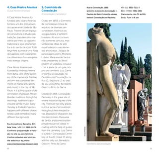 10 11
Rua da Consolação, 1660
(próximo às estações Consolação e
Paulista do Metrô / close to subway
stations Consolação and Paulista).
+55 (11) 3331-7222 /
3331-7401 / 3331-1562
Diariamente, das 7h às 18h.
Daily, 7 am to 6 pm.
5. Cemitério da
Consolação
(Consolação Cemetery)
Criado em 1858, o Cemitério
da Consolação é local de
sepulcro de diversas per-
sonalidades históricas da
vida paulistana e também
brasileira. Ali se encontram
não somente túmulos, mas
verdadeiras obras de arte
espalhadas por suas alame-
das arborizadas. Jazigos de
personagens como Monteiro
Lobato, Marquesa de Santos
e de presidentes do Brasil
podem ser visitados, inclusive
com a ajuda de um guia pró-
prio do cemitério. Luiz Gama
encontra-se sepultado no
Cemitério da Consolação, na
Rua 12, Sepultura 17, ao lado
de seu único filho, Benedicto
Graccho Pinto da Gama.
Created in 1858, Consolação
Cemetery is the grave site of
several historical figures of the
city. There are not only graves,
but true work of art scattered
throughout their wooded la-
nes. Deposits of characters like
Monteiro Lobato, Marquesa
de Santos and some brazilian
presidents can be visited, in-
cluding with the help of guides
from the cemetery. Luiz Gama
is buried in Consolação Ceme-
tery, at Rua 12, Grave 17, along
with his only son, Benedicto
Graccho Pinto da Gama.
4. Casa Mestre Ananias
(Casa Mestre Ananias)
A Casa Mestre Ananias foi
fundada pelo baiano Ananias
Ferreira, um dos precursores
da capoeira na cidade de São
Paulo. Trata-se de um espaço
de convivência e difusão das
tradições populares afro-bra-
sileiras por meio da capoeira
tradicional e seus ensinamen-
tos e do samba de roda. Toda
terça-feira acontece uma Roda
de Capoeira com característi-
cas diferentes e formada pelas
mais diversas origens.
Casa Mestre Ananias was
founded by Ananias Ferreira
from Bahia, one of the pione-
ers of the capoeira [a Brazilian
art form that combines ele-
ments of martial arts, sports,
and music] in the city of São
Paulo. It is a living space of dis-
semination of popular African-
Brazilian traditions through his
teachings, traditional capo-
eira and samba music. Every
Tuesday a Roda de Capoeira
happens with different charac-
teristics and formed by many
different backgrounds.
Rua Conselheiro Ramalho, 945
Bela Vista / +55 (11) 3926-0676.
Confirmar programação e visita-
ção no site ou pelo telefone.
Confirm schedule and visits on
the website or by phone.
www.mestreananias.blogspot.com Cemitério da Consolação
©CaioPimenta
 