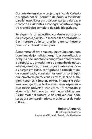 Gostaria de ressaltar o projeto gráfico da Coleção
e a opção por seu formato de bolso, a facilidade
para ler esses livros em qualquer parte, a clareza e
ocorpodesuasfontes,aiconografiafartaeoregis-
tro cronológico completo de cada biografado.
Se algum fator específico conduziu ao sucesso
da Coleção Aplauso – e merece ser destacado –,
é o interesse do leitor brasileiro em conhecer o
percurso cultural de seu país.
À Imprensa Oficial e sua equipe coube reunir um
bom time de jornalistas, organizar com eficácia a
pesquisa documental e iconográfica e contar com
a disposição, o entusiasmo e o empenho de nossos
artistas, diretores, dramaturgos e roteiristas. Com
a Coleção em curso, configurada e com identida-
de consolidada, constatamos que os sortilégios
que envolvem palco, cenas, coxias, sets de filma-
gem, cenários, câmeras, textos, imagens e pala-
vras conjugados, e todos esses seres especiais –
que nesse universo transitam, transmutam e
vivem – também nos tomaram e sensibilizaram.
É esse material cultural e de reflexão que pode
ser agora compartilhado com os leitores de todo
o Brasil.
Hubert Alquéres
Diretor-presidente da
Imprensa Oficial do Estado de São Paulo
Chega de Saudade miolo.indd 9 30/6/2008 17:00:17
 