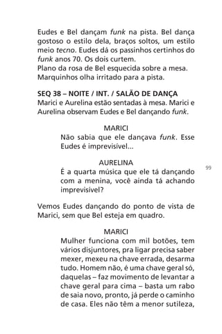 Eudes e Bel dançam funk na pista. Bel dança
gostoso o estilo dela, braços soltos, um estilo
meio tecno. Eudes dá os passinhos certinhos do
funk anos 70. Os dois curtem.
Plano da rosa de Bel esquecida sobre a mesa.
Marquinhos olha irritado para a pista.
SEQ 38 – NOITE / INT. / SALÃO DE DANÇA
Marici e Aurelina estão sentadas à mesa. Marici e
Aurelina observam Eudes e Bel dançando funk.
MARICI
Não sabia que ele dançava funk. Esse
Eudes é imprevisível...
AURELINA
É a quarta música que ele tá dançando
com a menina, você ainda tá achando
imprevisível?
Vemos Eudes dançando do ponto de vista de
Marici, sem que Bel esteja em quadro.
MARICI
Mulher funciona com mil botões, tem
vários disjuntores, pra ligar precisa saber
mexer, mexeu na chave errada, desarma
tudo. Homem não, é uma chave geral só,
daquelas – faz movimento de levantar a
chave geral para cima – basta um rabo
de saia novo, pronto, já perde o caminho
de casa. Eles não têm a menor sutileza,
99
Chega de Saudade miolo.indd 99 30/6/2008 17:01:28
 