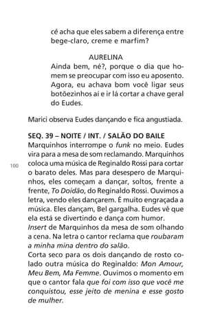 cê acha que eles sabem a diferença entre
bege-claro, creme e marfim?
AURELINA
Ainda bem, né?, porque o dia que ho-
mem se preocupar com isso eu aposento.
Agora, eu achava bom você ligar seus
botõezinhos aí e ir lá cortar a chave geral
do Eudes.
Marici observa Eudes dançando e fica angustiada.
SEQ. 39 – NOITE / INT. / SALÃO DO BAILE
Marquinhos interrompe o funk no meio. Eudes
vira para a mesa de som reclamando. Marquinhos
coloca uma música de Reginaldo Rossi para cortar
o barato deles. Mas para desespero de Marqui-
nhos, eles começam a dançar, soltos, frente a
frente, To Doidão, do Reginaldo Rossi. Ouvimos a
letra, vendo eles dançarem. É muito engraçada a
música. Eles dançam, Bel gargalha. Eudes vê que
ela está se divertindo e dança com humor.
Insert de Marquinhos da mesa de som olhando
a cena. Na letra o cantor reclama que roubaram
a minha mina dentro do salão.
Corta seco para os dois dançando de rosto co-
lado outra música do Reginaldo: Mon Amour,
Meu Bem, Ma Femme. Ouvimos o momento em
que o cantor fala que foi com isso que você me
conquistou, esse jeito de menina e esse gosto
de mulher.
100
Chega de Saudade miolo.indd 100 30/6/2008 17:01:28
 