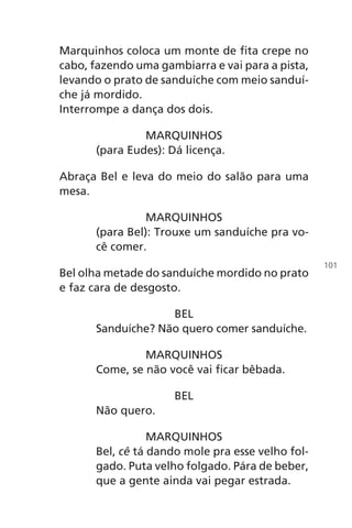 Marquinhos coloca um monte de fita crepe no
cabo, fazendo uma gambiarra e vai para a pista,
levando o prato de sanduíche com meio sanduí-
che já mordido.
Interrompe a dança dos dois.
MARQUINHOS
(para Eudes): Dá licença.
Abraça Bel e leva do meio do salão para uma
mesa.
MARQUINHOS
(para Bel): Trouxe um sanduíche pra vo-
cê comer.
Bel olha metade do sanduíche mordido no prato
e faz cara de desgosto.
BEL
Sanduíche? Não quero comer sanduíche.
MARQUINHOS
Come, se não você vai ficar bêbada.
BEL
Não quero.
MARQUINHOS
Bel, cê tá dando mole pra esse velho fol-
gado. Puta velho folgado. Pára de beber,
que a gente ainda vai pegar estrada.
101
Chega de Saudade miolo.indd 101 30/6/2008 17:01:28
 