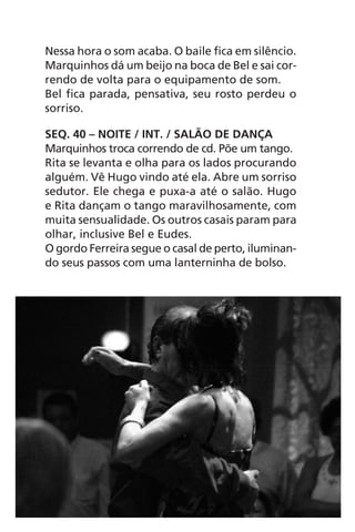 Nessa hora o som acaba. O baile fica em silêncio.
Marquinhos dá um beijo na boca de Bel e sai cor-
rendo de volta para o equipamento de som.
Bel fica parada, pensativa, seu rosto perdeu o
sorriso.
SEQ. 40 – NOITE / INT. / SALÃO DE DANÇA
Marquinhos troca correndo de cd. Põe um tango.
Rita se levanta e olha para os lados procurando
alguém. Vê Hugo vindo até ela. Abre um sorriso
sedutor. Ele chega e puxa-a até o salão. Hugo
e Rita dançam o tango maravilhosamente, com
muita sensualidade. Os outros casais param para
olhar, inclusive Bel e Eudes.
O gordo Ferreira segue o casal de perto, iluminan-
do seus passos com uma lanterninha de bolso.
Chega de Saudade miolo.indd 102 30/6/2008 17:01:28
 