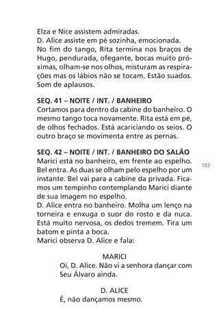 Elza e Nice assistem admiradas.
D. Alice assiste em pé sozinha, emocionada.
No fim do tango, Rita termina nos braços de
Hugo, pendurada, ofegante, bocas muito pró-
ximas, olham-se nos olhos, misturam as respira-
ções mas os lábios não se tocam. Estão suados.
Som de aplausos.
SEQ. 41 – NOITE / INT. / BANHEIRO
Cortamos para dentro da cabine do banheiro. O
mesmo tango toca novamente. Rita está em pé,
de olhos fechados. Está acariciando os seios. O
outro braço se movimenta entre as pernas.
SEQ. 42 – NOITE / INT. / BANHEIRO DO SALÃO
Marici está no banheiro, em frente ao espelho.
Bel entra. As duas se olham pelo espelho por um
instante. Bel vai para a cabine da privada. Fica-
mos um tempinho contemplando Marici diante
de sua imagem no espelho.
D. Alice entra no banheiro. Molha um lenço na
torneira e enxuga o suor do rosto e da nuca.
Está muito nervosa, os dedos tremem. Tira um
batom e pinta a boca.
Marici observa D. Alice e fala:
MARICI
Oi, D. Alice. Não vi a senhora dançar com
Seu Álvaro ainda.
D. ALICE
É, não dançamos mesmo.
103
Chega de Saudade miolo.indd 103 30/6/2008 17:01:31
 