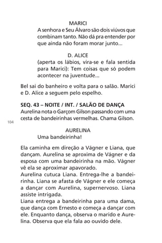 MARICI
A senhora e Seu Álvaro são dois viúvos que
combinam tanto. Não dá pra entender por
que ainda não foram morar junto...
D. ALICE
(aperta os lábios, vira-se e fala sentida
para Marici): Tem coisas que só podem
acontecer na juventude...
Bel sai do banheiro e volta para o salão. Marici
e D. Alice a seguem pelo espelho.
SEQ. 43 – NOITE / INT. / SALÃO DE DANÇA
Aurelina nota o Garçom Gilson passando com uma
cesta de bandeirinhas vermelhas. Chama Gilson.
AURELINA
Uma bandeirinha!
Ela caminha em direção a Vágner e Liana, que
dançam. Aurelina se aproxima de Vágner e da
esposa com uma bandeirinha na mão. Vágner
vê ela se aproximar apavorado.
Aurelina cutuca Liana. Entrega-lhe a bandei-
rinha. Liana se afasta de Vágner e ele começa
a dançar com Aurelina, supernervoso. Liana
assiste intrigada.
Liana entrega a bandeirinha para uma dama,
que dança com Ernesto e começa a dançar com
ele. Enquanto dança, observa o marido e Aure-
lina. Observa que ela fala ao ouvido dele.
104
Chega de Saudade miolo.indd 104 30/6/2008 17:01:31
 