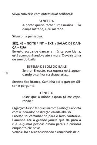 Sílvia conversa com outras duas senhoras:
SENHORA
A gente queria rachar uma música... Ela
dança metade, e eu metade.
Sílvia olha pensativa.
SEQ. 45 – NOITE / INT. – EXT. / SALÃO DE DAN-
ÇA – RUA
Ernesto acaba de dançar a música com Liana,
está acompanhando-a até a mesa. Ouve sistema
de som do baile:
SISTEMA DE SOM DO BAILE
Senhor Ernesto, sua esposa está aguar-
dando o senhor na chapelaria...
Ernesto fica branco. Caminha até o garçom Gil-
son e pergunta:
ERNESTO
Disse que a minha esposa tá me espe-
rando?
OgarçomGilsonfazquesimcomacabeçaeaponta
com o indicador na direção escada abaixo.
Ernesto sai caminhando para o lado contrário.
Caminha até a grande janela que dá para a
rua. Algumas pessoas olham para ele curiosas
enquanto ele passa.
Vemos Elza e Nice observando a caminhada dele.
106
Chega de Saudade miolo.indd 106 30/6/2008 17:01:31
 