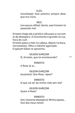 ELZA
(revoltada): Esse pilantra sempre disse
que era viúvo.
NICE
(um pouco aflita): Gente, esse homem tá
passando mal.
Ernesto chega até a janela e olha para a rua com
ar de desespero. O movimento é grande na rua,
hora do rush.
Ernesto passa a mão na cabeça, depois na boca,
nervosíssimo. Olha o trânsito agoniado.
O garçom Gilson se aproxima.
GILSON GARÇOM
Ô, Ernesto, que tá acontecendo?
ERNESTO
A Rose tá aí...
GILSON GARÇOM
(surpreso): Que Rose, rapaz?
ERNESTO
O que vai ser da minha vida sem ela?
GILSON GARÇOM
Quem é Rose?
ERNESTO
(em crescente desespero): Minha esposa...
Avó dos meus netos!
107
Chega de Saudade miolo.indd 107 30/6/2008 17:01:32
 
