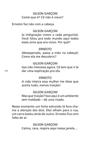 GILSON GARÇOM
Comé que é? Cê não é viúvo?
Ernesto faz não com a cabeça.
GILSON GARÇOM
(a indignação cresce a cada pergunta):
Você falou pra todo mundo aqui todos
esses anos que era viúvo. Por quê?
ERNESTO
(desesperado, passa a mão na cabeça):
Como ela me descobriu?
GILSON GARÇOM
Isso não interessa agora. Cê tem que ir lá
dar uma explicação pra ela.
ERNESTO
A vida inteira essa mulher me disse que
aceita tudo, menos traição!
GILSON GARÇOM
Mas que traição? Isso aqui é um ambiente
sem maldade – dá uma risada.
Nesse momento um forte estrondo lá fora cha-
ma a atenção dos dois. Eles olham para a rua,
um carro bateu atrás do outro. Ernesto fica com
falta de ar.
GILSON GARÇOM
Calma, cara, respira aqui nessa janela...
108
Chega de Saudade miolo.indd 108 30/6/2008 17:01:32
 