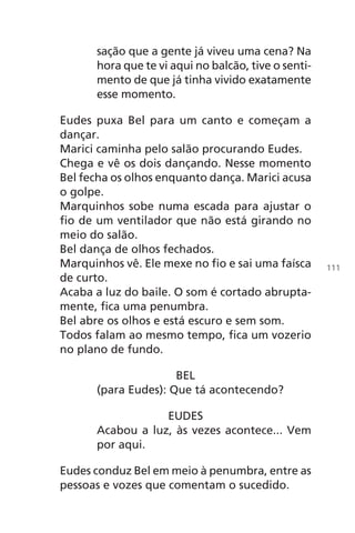 sação que a gente já viveu uma cena? Na
hora que te vi aqui no balcão, tive o senti-
mento de que já tinha vivido exatamente
esse momento.
Eudes puxa Bel para um canto e começam a
dançar.
Marici caminha pelo salão procurando Eudes.
Chega e vê os dois dançando. Nesse momento
Bel fecha os olhos enquanto dança. Marici acusa
o golpe.
Marquinhos sobe numa escada para ajustar o
fio de um ventilador que não está girando no
meio do salão.
Bel dança de olhos fechados.
Marquinhos vê. Ele mexe no fio e sai uma faísca
de curto.
Acaba a luz do baile. O som é cortado abrupta-
mente, fica uma penumbra.
Bel abre os olhos e está escuro e sem som.
Todos falam ao mesmo tempo, fica um vozerio
no plano de fundo.
BEL
(para Eudes): Que tá acontecendo?
EUDES
Acabou a luz, às vezes acontece... Vem
por aqui.
Eudes conduz Bel em meio à penumbra, entre as
pessoas e vozes que comentam o sucedido.
111
Chega de Saudade miolo.indd 111 30/6/2008 17:01:34
 