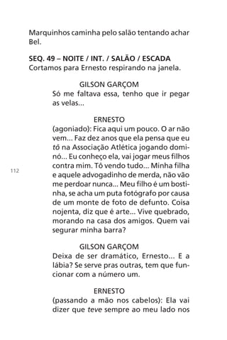 Marquinhos caminha pelo salão tentando achar
Bel.
SEQ. 49 – NOITE / INT. / SALÃO / ESCADA
Cortamos para Ernesto respirando na janela.
GILSON GARÇOM
Só me faltava essa, tenho que ir pegar
as velas...
ERNESTO
(agoniado): Fica aqui um pouco. O ar não
vem... Faz dez anos que ela pensa que eu
tô na Associação Atlética jogando domi-
nó... Eu conheço ela, vai jogar meus filhos
contra mim. Tô vendo tudo... Minha filha
e aquele advogadinho de merda, não vão
me perdoar nunca... Meu filho é um bosti-
nha, se acha um puta fotógrafo por causa
de um monte de foto de defunto. Coisa
nojenta, diz que é arte... Vive quebrado,
morando na casa dos amigos. Quem vai
segurar minha barra?
GILSON GARÇOM
Deixa de ser dramático, Ernesto... E a
lábia? Se serve pras outras, tem que fun-
cionar com a número um.
ERNESTO
(passando a mão nos cabelos): Ela vai
dizer que teve sempre ao meu lado nos
112
Chega de Saudade miolo.indd 112 30/6/2008 17:01:34
 