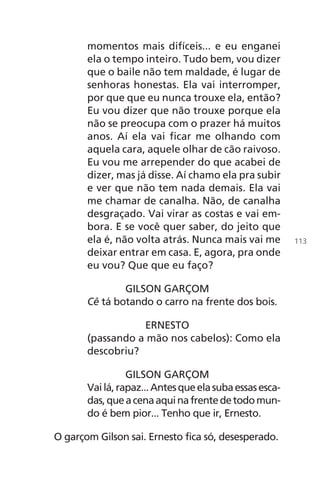 momentos mais difíceis... e eu enganei
ela o tempo inteiro. Tudo bem, vou dizer
que o baile não tem maldade, é lugar de
senhoras honestas. Ela vai interromper,
por que que eu nunca trouxe ela, então?
Eu vou dizer que não trouxe porque ela
não se preocupa com o prazer há muitos
anos. Aí ela vai ficar me olhando com
aquela cara, aquele olhar de cão raivoso.
Eu vou me arrepender do que acabei de
dizer, mas já disse. Aí chamo ela pra subir
e ver que não tem nada demais. Ela vai
me chamar de canalha. Não, de canalha
desgraçado. Vai virar as costas e vai em-
bora. E se você quer saber, do jeito que
ela é, não volta atrás. Nunca mais vai me
deixar entrar em casa. E, agora, pra onde
eu vou? Que que eu faço?
GILSON GARÇOM
Cê tá botando o carro na frente dos bois.
ERNESTO
(passando a mão nos cabelos): Como ela
descobriu?
GILSON GARÇOM
Vailá,rapaz...Antesqueelasubaessasesca-
das,queacenaaquinafrentedetodomun-
do é bem pior... Tenho que ir, Ernesto.
O garçom Gilson sai. Ernesto fica só, desesperado.
113
Chega de Saudade miolo.indd 113 30/6/2008 17:01:35
 