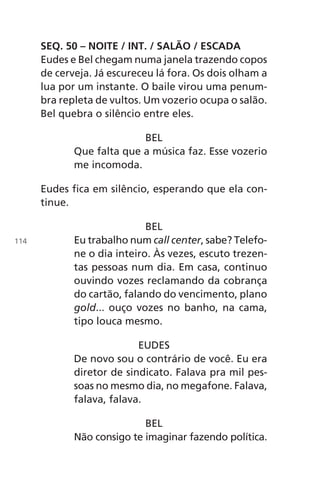 SEQ. 50 – NOITE / INT. / SALÃO / ESCADA
Eudes e Bel chegam numa janela trazendo copos
de cerveja. Já escureceu lá fora. Os dois olham a
lua por um instante. O baile virou uma penum-
bra repleta de vultos. Um vozerio ocupa o salão.
Bel quebra o silêncio entre eles.
BEL
Que falta que a música faz. Esse vozerio
me incomoda.
Eudes fica em silêncio, esperando que ela con-
tinue.
BEL
Eu trabalho num call center, sabe? Telefo-
ne o dia inteiro. Às vezes, escuto trezen-
tas pessoas num dia. Em casa, continuo
ouvindo vozes reclamando da cobrança
do cartão, falando do vencimento, plano
gold... ouço vozes no banho, na cama,
tipo louca mesmo.
EUDES
De novo sou o contrário de você. Eu era
diretor de sindicato. Falava pra mil pes-
soas no mesmo dia, no megafone. Falava,
falava, falava.
BEL
Não consigo te imaginar fazendo política.
114
Chega de Saudade miolo.indd 114 30/6/2008 17:01:35
 