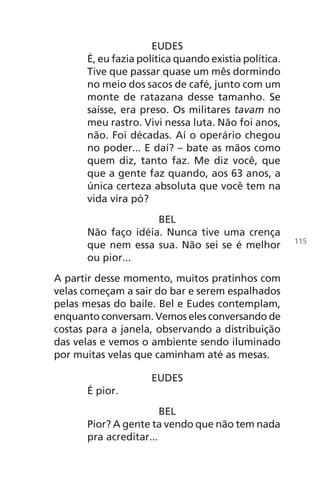 EUDES
É, eu fazia política quando existia política.
Tive que passar quase um mês dormindo
no meio dos sacos de café, junto com um
monte de ratazana desse tamanho. Se
saísse, era preso. Os militares tavam no
meu rastro. Vivi nessa luta. Não foi anos,
não. Foi décadas. Aí o operário chegou
no poder... E daí? – bate as mãos como
quem diz, tanto faz. Me diz você, que
que a gente faz quando, aos 63 anos, a
única certeza absoluta que você tem na
vida vira pó?
BEL
Não faço idéia. Nunca tive uma crença
que nem essa sua. Não sei se é melhor
ou pior...
A partir desse momento, muitos pratinhos com
velas começam a sair do bar e serem espalhados
pelas mesas do baile. Bel e Eudes contemplam,
enquanto conversam. Vemos eles conversando de
costas para a janela, observando a distribuição
das velas e vemos o ambiente sendo iluminado
por muitas velas que caminham até as mesas.
EUDES
É pior.
BEL
Pior? A gente ta vendo que não tem nada
pra acreditar...
115
Chega de Saudade miolo.indd 115 30/6/2008 17:01:35
 