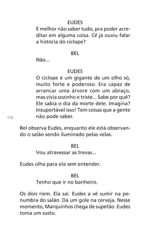 EUDES
É melhor não saber tudo, pra poder acre-
ditar em alguma coisa. Cê já ouviu falar
a história do ciclope?
BEL
Não...
EUDES
O ciclope é um gigante de um olho só,
muito forte e poderoso. Era capaz de
arrancar uma árvore com um abraço,
mas vivia sozinho e triste... Sabe por quê?
Ele sabia o dia da morte dele. Imagina?
Insuportável isso! Tem coisas que a gente
não pode saber.
Bel observa Eudes, enquanto ele está observan-
do o salão sendo iluminado pelas velas.
BEL
Vou atravessar as trevas...
Eudes olha para ela sem entender.
BEL
Tenho que ir no banheiro.
Os dois riem. Ela sai. Eudes a vê sumir na pe-
numbra do salão. Dá um gole na cerveja. Nesse
momento, Marquinhos chega de supetão. Eudes
toma um susto.
116
Chega de Saudade miolo.indd 116 30/6/2008 17:01:35
 