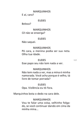 MARQUINHOS
E aí, cara?
EUDES
Beleza?
MARQUINHOS
Cê não se enxerga?
EUDES
Não saquei.
MARQUINHOS
Pô cara, a menina podia ser sua neta.
Olha tua idade.
EUDES
Esse papo seu não tem nada a ver.
MARQUINHOS
Não tem nada a ver, mas a mina é minha
namorada. Você acha porque é velho, tá
livre de tomar porrada?
EUDES
Opa. Violência eu tô fora.
Marquinhos bota o dedo na cara dele.
MARQUINHOS
Vou te falar uma coisa, velhinho folga-
do, se você continuar dando em cima da
minha mina...
117
Chega de Saudade miolo.indd 117 30/6/2008 17:01:35
 