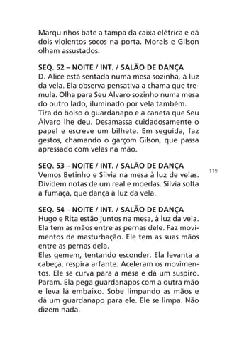 Marquinhos bate a tampa da caixa elétrica e dá
dois violentos socos na porta. Morais e Gilson
olham assustados.
SEQ. 52 – NOITE / INT. / SALÃO DE DANÇA
D. Alice está sentada numa mesa sozinha, à luz
da vela. Ela observa pensativa a chama que tre-
mula. Olha para Seu Álvaro sozinho numa mesa
do outro lado, iluminado por vela também.
Tira do bolso o guardanapo e a caneta que Seu
Álvaro lhe deu. Desamassa cuidadosamente o
papel e escreve um bilhete. Em seguida, faz
gestos, chamando o garçom Gilson, que passa
apressado com velas na mão.
SEQ. 53 – NOITE / INT. / SALÃO DE DANÇA
Vemos Betinho e Sílvia na mesa à luz de velas.
Dividem notas de um real e moedas. Sílvia solta
a fumaça, que dança à luz da vela.
SEQ. 54 – NOITE / INT. / SALÃO DE DANÇA
Hugo e Rita estão juntos na mesa, à luz da vela.
Ela tem as mãos entre as pernas dele. Faz movi-
mentos de masturbação. Ele tem as suas mãos
entre as pernas dela.
Eles gemem, tentando esconder. Ela levanta a
cabeça, respira arfante. Aceleram os movimen-
tos. Ele se curva para a mesa e dá um suspiro.
Param. Ela pega guardanapos com a outra mão
e leva lá embaixo. Sobe limpando as mãos e
dá um guardanapo para ele. Ele se limpa. Não
dizem nada.
119
Chega de Saudade miolo.indd 119 30/6/2008 17:01:35
 