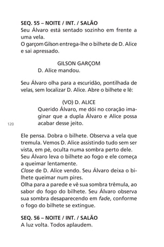 SEQ. 55 – NOITE / INT. / SALÃO
Seu Álvaro está sentado sozinho em frente a
uma vela.
O garçomGilson entrega-lhe o bilhete de D. Alice
e sai apressado.
GILSON GARÇOM
D. Alice mandou.
Seu Álvaro olha para a escuridão, pontilhada de
velas, sem localizar D. Alice. Abre o bilhete e lê:
(VO) D. ALICE
Querido Álvaro, me dói no coração ima-
ginar que a dupla Álvaro e Alice possa
acabar desse jeito.
Ele pensa. Dobra o bilhete. Observa a vela que
tremula. Vemos D. Alice assistindo tudo sem ser
vista, em pé, oculta numa sombra perto dele.
Seu Álvaro leva o bilhete ao fogo e ele começa
a queimar lentamente.
Close de D. Alice vendo. Seu Álvaro deixa o bi-
lhete queimar num pires.
Olha para a parede e vê sua sombra trêmula, ao
sabor do fogo do bilhete. Seu Álvaro observa
sua sombra desaparecendo em fade, conforme
o fogo do bilhete se extingue.
SEQ. 56 – NOITE / INT. / SALÃO
A luz volta. Todos aplaudem.
120
Chega de Saudade miolo.indd 120 30/6/2008 17:01:36
 