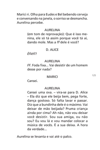 Marici ri. Olha para Eudes e Bel bebendo cerveja
e conversando na janela, o sorriso se desmancha.
Aurelina percebe.
AURELINA
(em tom de reprovação): Que é isso me-
nina, ele só tá assim porque você tá aí,
dando mole. Mas a ff dele é você?
D. ALICE
Éfiéfi?
AURELINA
FF. Foda fixa... Vai desistir de um homem
desse por nada?
MARICI
Cansei.
AURELINA
Cansei uma ova. – vira-se para D. Alice
– Ela diz que ele beija bem, pega forte,
dança gostoso. Só falta lavar e passar.
Diz que a bundinha dele é o máximo. Vai
deixar de mão beijada? Pruma criança
ainda por cima? Ah não, não vou deixar
você desistir. Sou sua amiga, ou não
sou? Eu vou lá e vou mandar colocar a
música de vocês. É a sua deixa. A hora
da verdade...
Aurelina se levanta e vai até o palco.
125
Chega de Saudade miolo.indd 125 30/6/2008 17:01:42
 