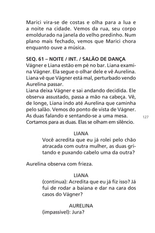 Marici vira-se de costas e olha para a lua e
a noite na cidade. Vemos da rua, seu corpo
emoldurado na janela do velho predinho. Num
plano mais fechado, vemos que Marici chora
enquanto ouve a música.
SEQ. 61 – NOITE / INT. / SALÃO DE DANÇA
Vágner e Liana estão em pé no bar. Liana exami-
na Vágner. Ela segue o olhar dele e vê Aurelina.
Liana vê que Vágner está mal, perturbado vendo
Aurelina passar.
Liana deixa Vágner e sai andando decidida. Ele
observa assustado, passa a mão na cabeça. Vê,
de longe, Liana indo até Aurelina que caminha
pelo salão. Vemos do ponto de vista de Vágner.
As duas falando e sentando-se a uma mesa.
Cortamos para as duas. Elas se olham em silêncio.
LIANA
Você acredita que eu já rolei pelo chão
atracada com outra mulher, as duas gri-
tando e puxando cabelo uma da outra?
Aurelina observa com frieza.
LIANA
(continua): Acredita que eu já fiz isso? Já
fui de rodar a baiana e dar na cara dos
casos do Vágner?
AURELINA
(impassível): Jura?
127
Chega de Saudade miolo.indd 127 30/6/2008 17:01:44
 